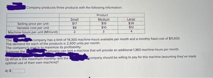 Company produces three products with the following information:
Selling price per unit
Variable cost per unit
Machine-hours per unit (MH/unit)
Small
$17
$8
2
Q) What is the maximum monthly rent the "
optimal use of
their own machine)?
A) $
Product
Medium
$19
$10
3
Large
$26
$12
4
The
company has a limit of 14,300 machine-hours available per month and a monthly fixed cost of $11,000.
The demand for each of the products is 2,500 units per month.
The company's goal is to maximize its profitability.
Suppose the
Company can rent a machine that will provide an additional 1,360 machine-hours per month.
company should be willing to pay for this machine (assuming they've made