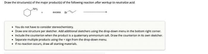 Draw the structure(s) of the major product(s) of the following reaction after workup to neutralize acid.
NH₂
excess Br
• You do not have to consider stereochemistry.
• Draw one structure per sketcher. Add additional sketchers using the drop-down menu in the bottom right corner.
• Include the counterion when the product is a quaternary ammonium salt. Draw the counterion in its own sketcher.
• Separate multiple products using the + sign from the drop-down menu.
• If no reaction occurs, draw all starting materials.