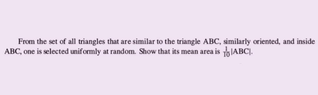 From the set of all triangles that are similar to the triangle ABC, similarly oriented, and inside
ABC, one is selected uniformly at random. Show that its mean area is ABC.