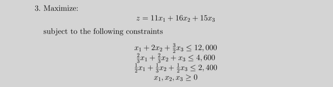 3. Maximize:
z = 11x1 + 16x2 + 15x3
subject to the following constraints
X1+ 2x2 + x3 < 12, 000
01 +x2 + x3 < 4, 600
a1 + r2 + 03 < 2, 400
X1, x2, X3 > 0
