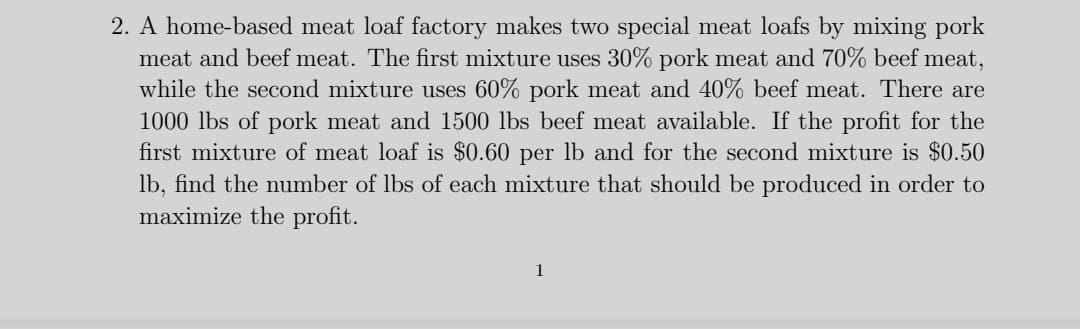 2. A home-based meat loaf factory makes two special meat loafs by mixing pork
meat and beef meat. The first mixture uses 30% pork meat and 70% beef meat,
while the second mixture uses 60% pork meat and 40% beef meat. There are
1000 lbs of pork meat and 1500 lbs beef meat available. If the profit for the
first mixture of meat loaf is $0.60 per lb and for the second mixture is $0.50
lb, find the number of lbs of each mixture that should be produced in order to
maximize the profit.
1
