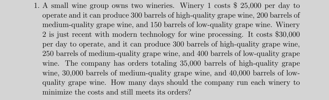 1. A small wine group owns two wineries. Winery 1 costs $ 25,000 per day to
operate and it can produce 300 barrels of high-quality grape wine, 200 barrels of
medium-quality grape wine, and 150 barrels of low-quality grape wine. Winery
2 is just recent with modern technology for wine processing. It costs $30,000
per day to operate, and it can produce 300 barrels of high-quality grape wine,
250 barrels of medium-quality grape wine, and 400 barrels of low-quality grape
wine. The company has orders totaling 35,000 barrels of high-quality grape
wine, 30,000 barrels of medium-quality grape wine, and 40,000 barrels of low-
quality grape wine. How many days should the company run each winery to
minimize the costs and still meets its orders?
