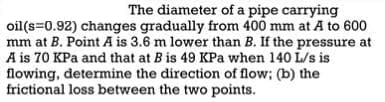The diameter of a pipe carrying
oil (s=0.92) changes gradually from 400 mm at A to 600
mm at B. Point A is 3.6 m lower than B. If the pressure at
A is 70 KPa and that at B is 49 KPa when 140 L/s is
flowing, determine the direction of flow; (b) the
frictional loss between the two points.