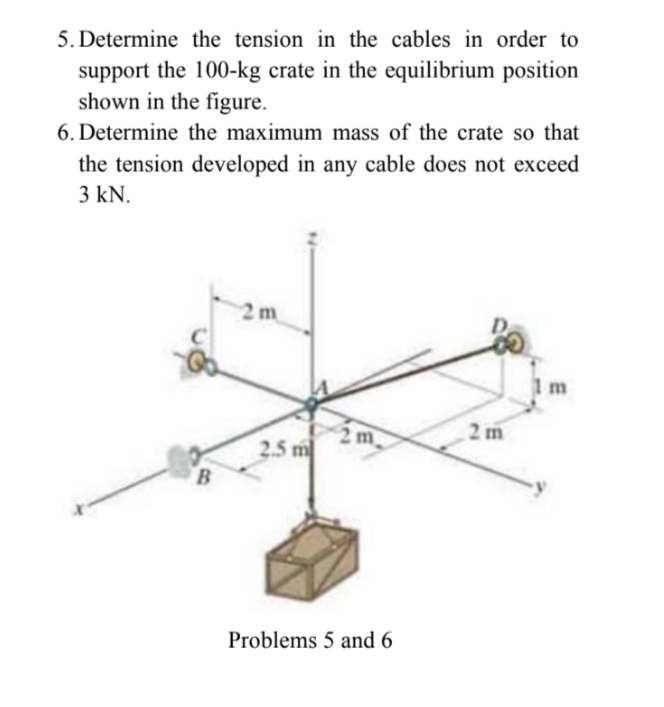 5. Determine the tension in the cables in order to
support the 100-kg crate in the equilibrium position
shown in the figure.
6. Determine the maximum mass of the crate so that
the tension developed in any cable does not exceed
3 kN.
2 m
m
2 m
2m
2.5 m
Problems 5 and 6
