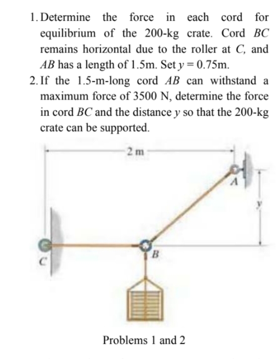 1. Determine the force in each cord for
equilibrium of the 200-kg crate. Cord BC
remains horizontal due to the roller at C, and
AB has a length of 1.5m. Set y = 0.75m.
2. If the 1.5-m-long cord AB can withstand a
maximum force of 3500 N, determine the force
in cord BC and the distance y so that the 200-kg
crate can be supported.
%3D
2 m
B.
Problems 1 and 2

