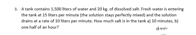 3. A tank contains 1,500 liters of water and 20 kg. of dissolved salt. Fresh water is entering
the tank at 15 liters per minute (the solution stays perfectly mixed) and the solution
drains at a rate of 10 liters per minute. How much salt is in the tank a) 10 minutes, b)
one half of an hour?
