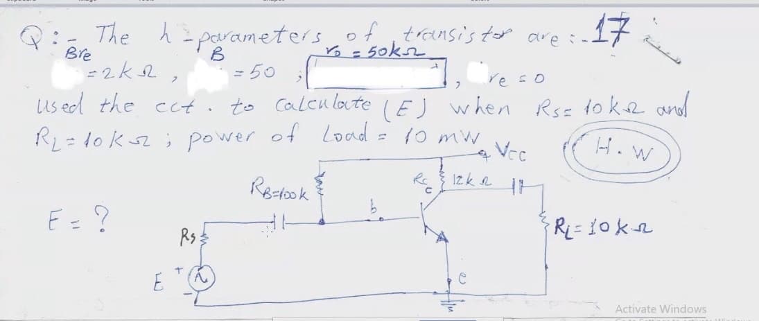 Q: The h parameters of trensis tor are :.
Bre
of transis top are :-
- 50kn
17
= 50
re so
us ed the ect. to caleu late (EJ when Rsz to kR and
= lo ksz; power of Load = 10 mw
Vec
H. W
Rectook
Izk 2
E= ?
Rs
E
Activate Windows
