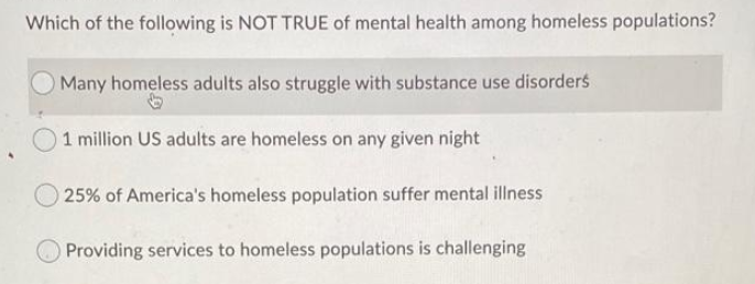 Which of the following is NOT TRUE of mental health among homeless populations?
OMany homeless adults also struggle with substance use disorders
1 million US adults are homeless on any given night
25% of America's homeless population suffer mental illness
Providing services to homeless populations is challenging
