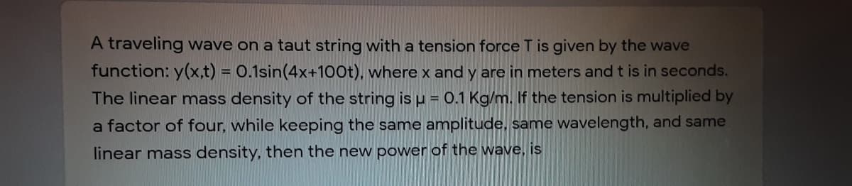 A traveling wave on a taut string with a tension force T is given by the wave
function: y(x,t) = 0.1sin(4x+100t), where and y are in meters and t is in seconds.
The linear mass density of the string is p = 0.1 Kg/m. If the tension is multiplied by
%3D
a factor of four, while keeping the same amplitude, same wavelength, and same
linear mass density, then the new power of the wave, is
