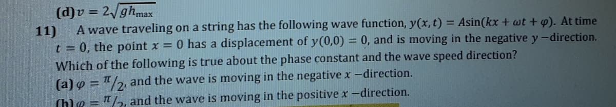 (d)v = 2ghmax
A wave traveling on a string has the following wave function, y(x, t) = Asin(kx + wt + w). At time
11)
t 0, the point x = 0 has a displacement of y(0,0) = 0, and is moving in the negative y-direction.
Which of the following is true about the phase constant and the wave speed direction?
(a) o = "/2, and the wave is moving in the negative x-direction.
(h)e = "/2, and the wave is moving in the positive x-direction.
%3D
