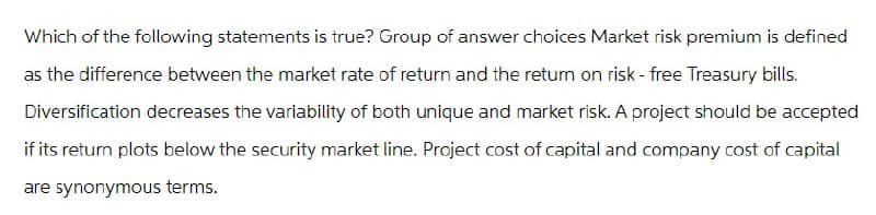 Which of the following statements is true? Group of answer choices Market risk premium is defined
as the difference between the market rate of return and the return on risk-free Treasury bills.
Diversification decreases the variability of both unique and market risk. A project should be accepted
if its return plots below the security market line. Project cost of capital and company cost of capital
are synonymous terms.