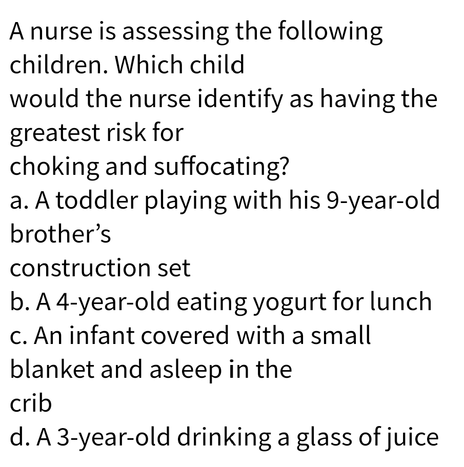 A nurse is assessing the following
children. Which child
would the nurse identify as having the
greatest risk for
choking and suffocating?
a. A toddler playing with his 9-year-old
brother's
construction set
b. A 4-year-old eating yogurt for lunch
c. An infant covered with a small
blanket and asleep in the
crib
d. A 3-year-old drinking a glass of juice