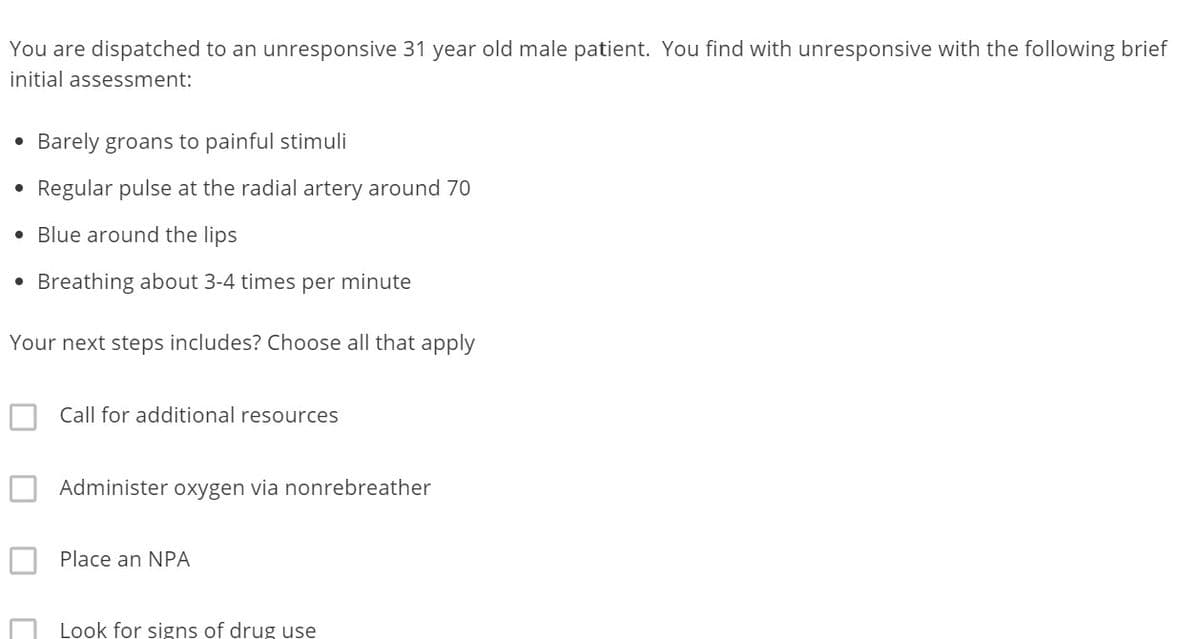 You are dispatched to an unresponsive 31 year old male patient. You find with unresponsive with the following brief
initial assessment:
• Barely groans to painful stimuli
●
Regular pulse at the radial artery around 70
• Blue around the lips
●
Breathing about 3-4 times per minute
Your next steps includes? Choose all that apply
Call for additional resources
Administer oxygen via nonrebreather
Place an NPA
Look for signs of drug use