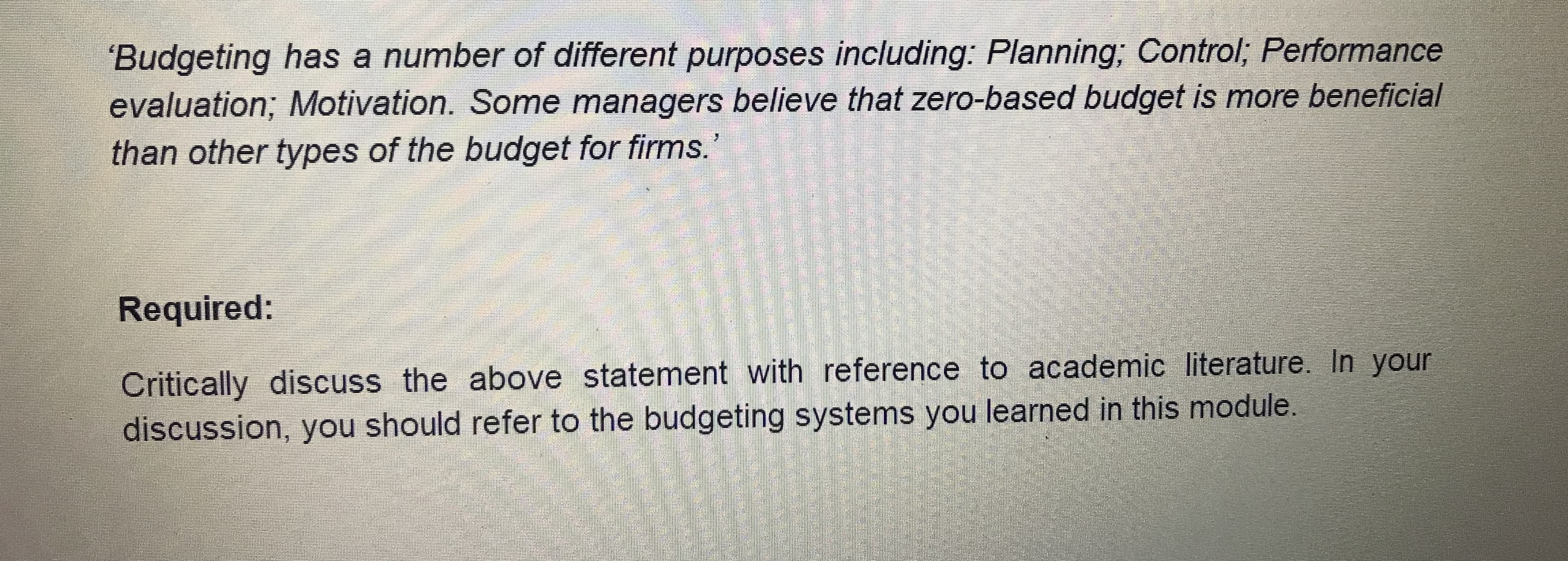 'Budgeting has a number of different purposes including: Planning; Control; Performance
evaluation; Motivation. Some managers believe that zero-based budget is more beneficial
than other types of the budget for firms.
