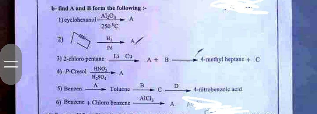 ||
b- find A and B form the following:-
1) cyclohexanol-
Al₂O3
250 °C
A
A
Pd
66
Li Cu
3) 2-chloro pentane
HNO,
4) P-Cresol
A
H₂SO4
A
5) Benzen
Toluene
6) Benzene + Chloro benzene
A+ B
B
AICI,
D
A
-4-methyl heptane + C
4-nitrobenzoic acid