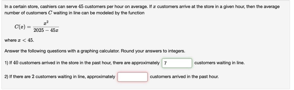 In a certain store, cashiers can serve 45 customers per hour on average. If a customers arrive at the store in a given hour, then the average
number of customers C waiting in line can be modeled by the function
x²
C(x) = 2025 - 45x
where x < 45.
Answer the following questions with a graphing calculator. Round your answers to integers.
1) If 40 customers arrived in the store in the past hour, there are approximately 7
2) If there are 2 customers waiting in line, approximately
customers waiting in line.
customers arrived in the past hour.