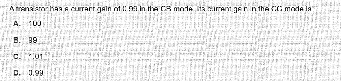 A transistor has a current gain of 0.99 in the CB mode. Its current gain in the CC mode is
A. 100
B. 99
C. 1.01
D. 0.99