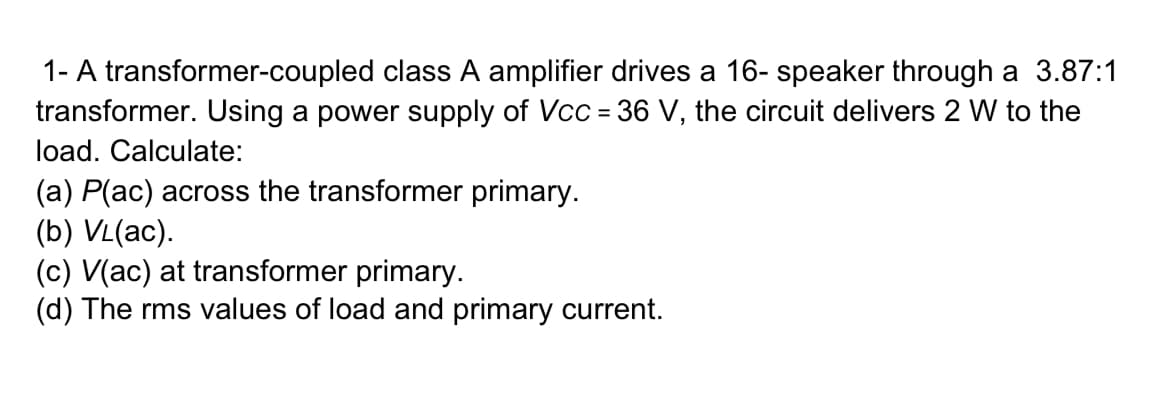 1- A transformer-coupled class A amplifier drives a 16- speaker through a 3.87:1
transformer. Using a power supply of Vcc = 36 V, the circuit delivers 2 W to the
load. Calculate:
(a) P(ac) across the transformer primary.
(b) VL(ac).
(c) V(ac) at transformer primary.
(d) The rms values of load and primary current.
