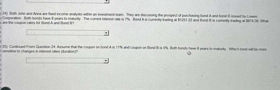 1
224) Both John and Anna are fixed income analysts within an investment team. They are discussing the prospect of purchasing bond A and bond B issued by Lowes
Corporation. Both bonds have 8 years to maturity. The current interest rate is 7%. Bond A is currently trading at $1251.22 and Bond B is currently trading at $874.39. What
4 are the coupon rates for Bond A and Bond B?
25) Continued From Question 24: Assume that the coupon on bond A is 11% and coupon on Bond B is 5%. Both bonds have 8 years to maturity. Which bond will be more
sensitive to changes in interest rates (duration)?