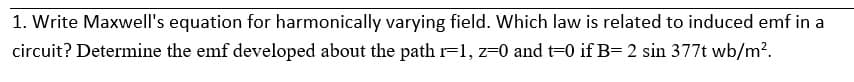 1. Write Maxwell's equation for harmonically varying field. Which law is related to induced emf in a
circuit? Determine the emf developed about the path r=1, z=0 and t=0 if B= 2 sin 377t wb/m?.
