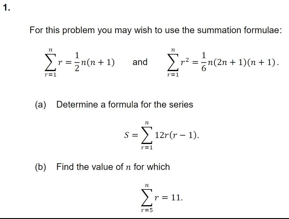 1.
For this problem you may wish to use the summation formulae:
n
Σr=
r=1
1
z n(n+1)
and
(a) Determine a formula for the series
S =
n
n
Σr² = 1 n
r=1
Σ12r(r— 1).
r=1
(b) Find the value of n for which
n
Σr=
r=5
r = 11.
₹n(2n + 1)(n + 1).