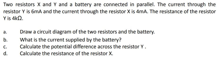 Two resistors X and Y and a battery are connected in parallel. The current through the
resistor Y is 6mA and the current through the resistor X is 4mA. The resistance of the resistor
Y is 4kQ2.
a.
b.
C.
d.
Draw a circuit diagram of the two resistors and the battery.
What is the current supplied by the battery?
Calculate the potential difference across the resistor Y .
Calculate the resistance of the resistor X.