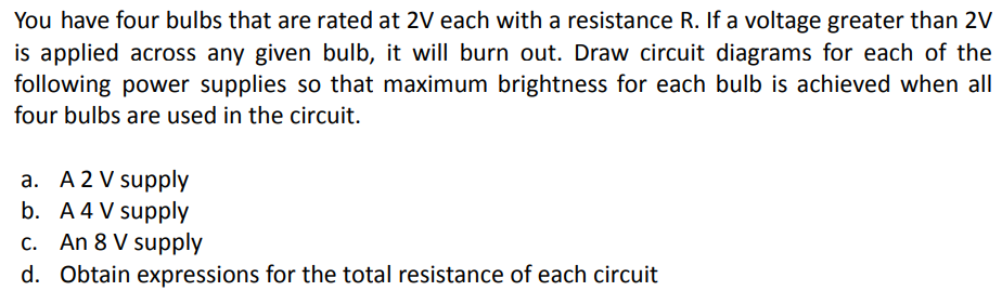 You have four bulbs that are rated at 2V each with a resistance R. If a voltage greater than 2V
is applied across any given bulb, it will burn out. Draw circuit diagrams for each of the
following power supplies so that maximum brightness for each bulb is achieved when all
four bulbs are used in the circuit.
a. A 2 V supply
b. A 4 V supply
c. An 8 V supply
d. Obtain expressions for the total resistance of each circuit