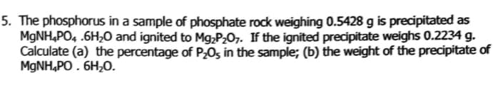 5. The phosphorus in a sample of phosphate rock weighing 0.5428 g is precipitated as
MGNH,PO4 .6H20 and ignited to Mg,P2O7. If the ignited precipitate weighs 0.2234 g.
Calculate (a) the percentage of P,0s in the sample; (b) the weight of the precipitate of
MGNH,PO . 6H20.

