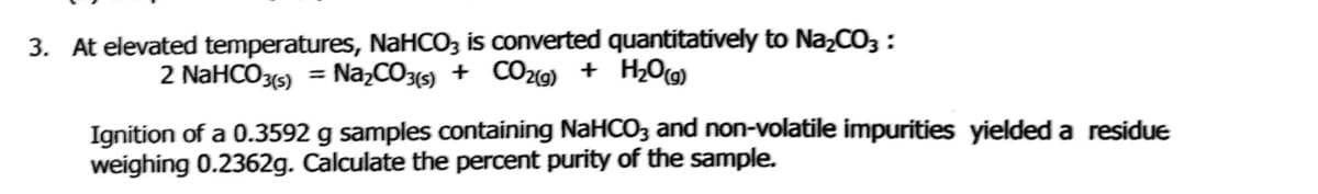3. At elevated temperatures, NaHCO3 is converted quantitatively to NazCO3 :
2 NaHCO3(5) = Na,CO3) + CO29) + H2O
Ignition of a 0.3592 g samples containing NaHCO3 and non-volatile impurities yielded a residue
weighing 0.2362g. Calculate the percent purity of the sample.
