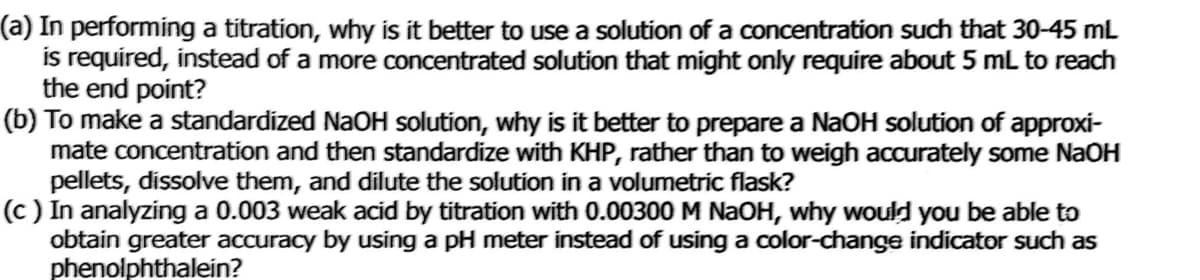 (a) In performing a titration, why is it better to use a solution of a concentration such that 30-45 mL
is required, instead of a more concentrated solution that might only require about 5 mL to reach
the end point?
(b) To make a standardized NaOH solution, why is it better to prepare a NaOH solution of approxi-
mate concentration and then standardize with KHP, rather than to weigh accurately some NAOH
pellets, dissolve them, and dilute the solution in a volumetric flask?
(c ) In analyzing a 0.003 weak acid by titration with 0.00300 M NaOH, why would you be able to
obtain greater accuracy by using a pH meter instead of using a color-change indicator such as
phenolphthalein?
