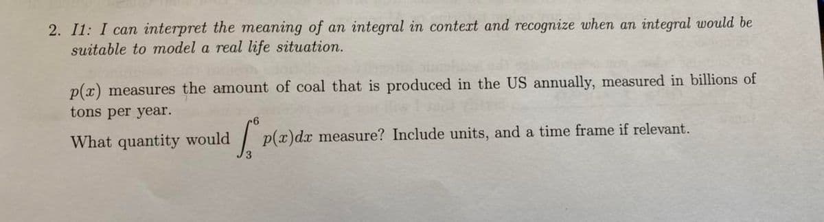 2. I1: I can interpret the meaning of an integral in context and recognize when an integral would be
suitable to model a real life situation.
p(x) measures the amount of coal that is produced in the US annually, measured in billions of
tons per year.
What quantity would S p(x) dx measure? Include units, and a time frame if relevant.