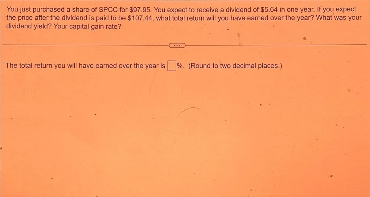 You just purchased a share of SPCC for $97.95. You expect to receive a dividend of $5.64 in one year. If you expect
the price after the dividend is paid to be $107.44, what total return will you have earned over the year? What was your
dividend yield? Your capital gain rate?
The total return you will have earned over the year is %. (Round to two decimal places.)