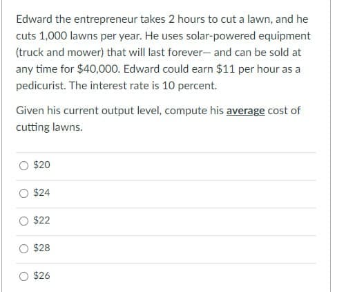 Edward the entrepreneur takes 2 hours to cut a lawn, and he
cuts 1,000 lawns per year. He uses solar-powered equipment
(truck and mower) that will last forever- and can be sold at
any time for $40,000. Edward could earn $11 per hour as a
pedicurist. The interest rate is 10 percent.
Given his current output level, compute his average cost of
cutting lawns.
$20
$24
$22
$28
$26