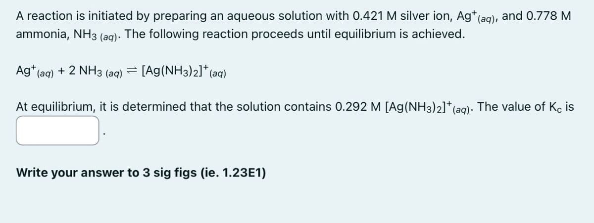 A reaction is initiated by preparing an aqueous solution with 0.421 M silver ion, Ag+ (aq), and 0.778 M
ammonia, NH3 (aq). The following reaction proceeds until equilibrium is achieved.
Ag+ (aq) + 2 NH3 (aq)
=
[Ag(NH3)2]+(aq)
At equilibrium, it is determined that the solution contains 0.292 M [Ag(NH3)2]+ (aq). The value of K is
Write your answer to 3 sig figs (ie. 1.23E1)