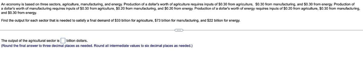 An economy is based on three sectors, agriculture, manufacturing, and energy. Production of a dollar's worth of agriculture requires inputs of $0.30 from agriculture, $0.30 from manufacturing, and $0.30 from energy. Production of
a dollar's worth of manufacturing requires inputs of $0.30 from agriculture, $0.20 from manufacturing, and $0.20 from energy. Production of a dollar's worth of energy requires inputs of $0.20 from agriculture, $0.30 from manufacturing,
and $0.30 from energy.
Find the output for each sector that is needed to satisfy a final demand of $33 billion for agriculture, $73 billion for manufacturing, and $22 billion for energy.
The output of the agricultural sector is billion dollars.
(Round the final answer to three decimal places as needed. Round all intermediate values to six decimal places as needed.)