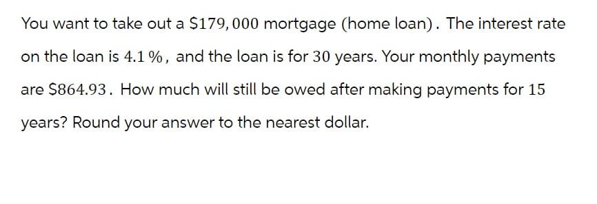 You want to take out a $179,000 mortgage (home loan). The interest rate
on the loan is 4.1 %, and the loan is for 30 years. Your monthly payments
are $864.93. How much will still be owed after making payments for 15
years? Round your answer to the nearest dollar.