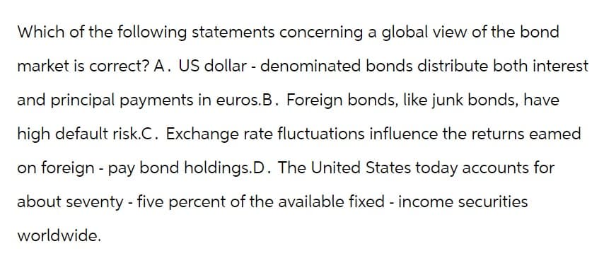 Which of the following statements concerning a global view of the bond
market is correct? A. US dollar - denominated bonds distribute both interest
and principal payments in euros. B. Foreign bonds, like junk bonds, have
high default risk.C. Exchange rate fluctuations influence the returns eamed
on foreign - pay bond holdings.D. The United States today accounts for
about seventy-five percent of the available fixed-income securities
worldwide.