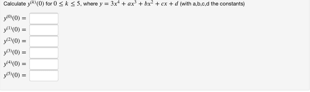 Calculate y) (0) for 0 < k < 5, where y = 3x4 + ax' + bx2 + cx + d (with a,b,c,d the constants)
y0(0) =
y(0) =
y2)(0) =
y3)(0) =
y(4)(0) =
y5) (0) =
