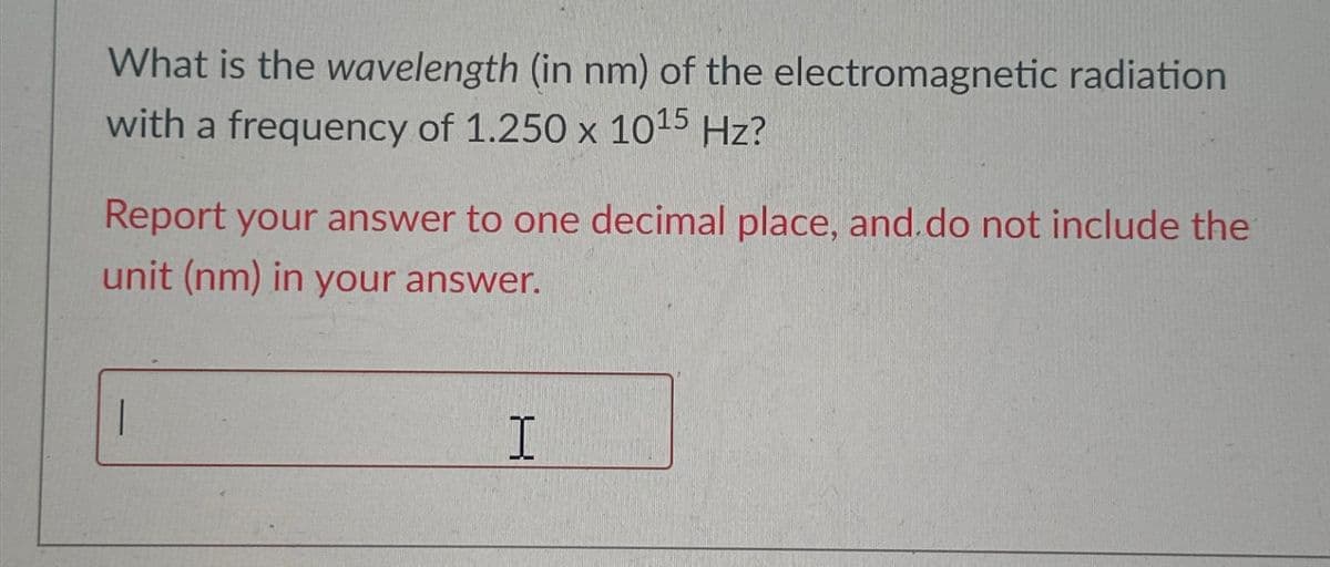 What is the wavelength (in nm) of the electromagnetic radiation
with a frequency of 1.250 x 10¹5 Hz?
Report your answer to one decimal place, and do not include the
unit (nm) in your answer.
|
H