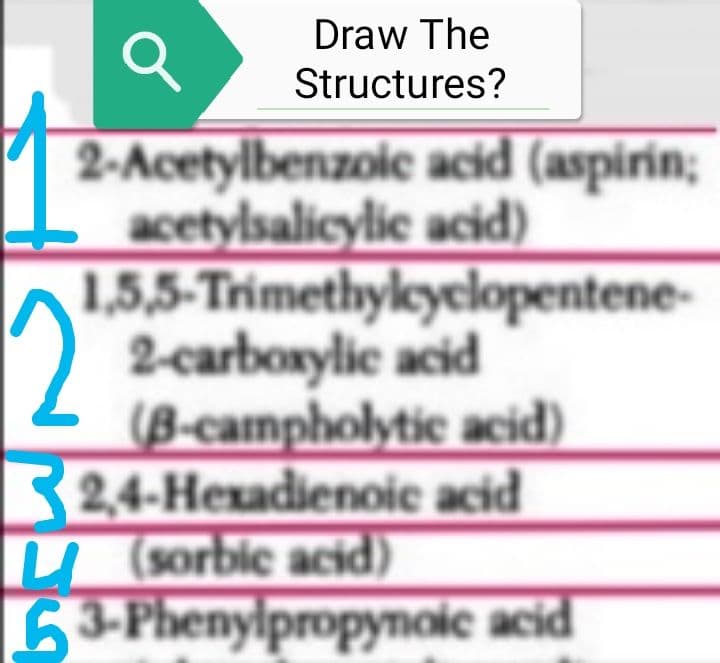 Draw The
Structures?
Q
2-Acetylbenzoic acid (aspirin;
acetylsalicylic acid)
1,5,5-Trimethylcyclopentene-
2-carboxylic acid
(B-campholytic acid)
2,4-Hexadienoic acid
(sorbic acid)
63-Phenylpropynoic acid