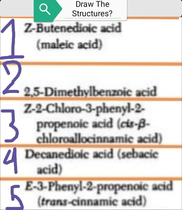 1
2
3
4
Draw The
Structures?
Z-Butenedioic acid
(maleic acid)
2,5-Dimethylbenzoic acid
Z-2-Chloro-3-phenyl-2-
propenoic acid (cis-B-
chloroallocinnamic acid)
Decanedioic acid (sebacic
acid)
E-3-Phenyl-2-propenoic acid
(trans-cinnamic acid)