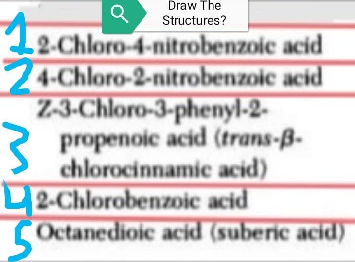 Draw The
Structures?
a
2-Chloro-4-nitrobenzoic acid
24-Chloro-2-nitrobenzoic acid
Z-3-Chloro-3-phenyl-2-
propenoic acid (trans-B-
chlorocinnamic acid)
2-Chlorobenzoic acid
Octanedioic acid (suberic acid)
12.0