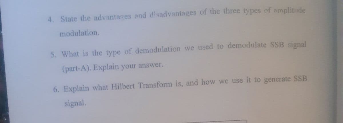 4. State the advantages and disadvantages of the three types of amplitude
modulation.
5. What is the type of demodulation we used to demodulate SSB signal
(part-A). Explain your answer.
6. Explain what Hilbert Transform is, and how we use it to generate SSB
signal.
