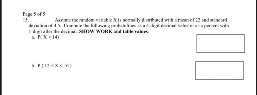 Page 5 of 5
15.
Assume the random variable X is normally distributed with a mean of 22 and standard
deviation of 4.5. Compute the following probabilities as a 4-digit decimal value or as a percent with
1-digit after the decimal. SHOW WORK and table values.
a. P(X>14)
b. P (12<x< 16)