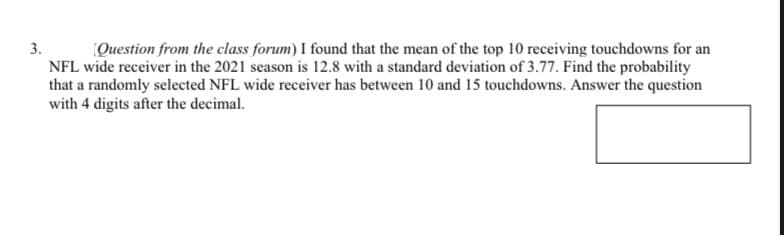 3.
Question from the class forum) I found that the mean of the top 10 receiving touchdowns for an
NFL wide receiver in the 2021 season is 12.8 with a standard deviation of 3.77. Find the probability
that a randomly selected NFL wide receiver has between 10 and 15 touchdowns. Answer the question
with 4 digits after the decimal.