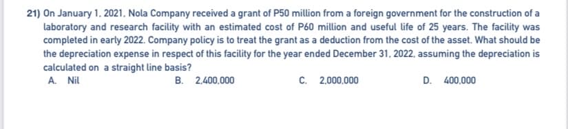 21) On January 1, 2021, Nola Company received a grant of P50 million from a foreign government for the construction of a
laboratory and research facility with an estimated cost of P60 million and useful life of 25 years. The facility was
completed in early 2022. Company policy is to treat the grant as a deduction from the cost of the asset. What should be
the depreciation expense in respect of this facility for the year ended December 31, 2022, assuming the depreciation is
calculated on a straight line basis?
A. Nil
B. 2,400,000
C. 2,000,000
D. 400,000
