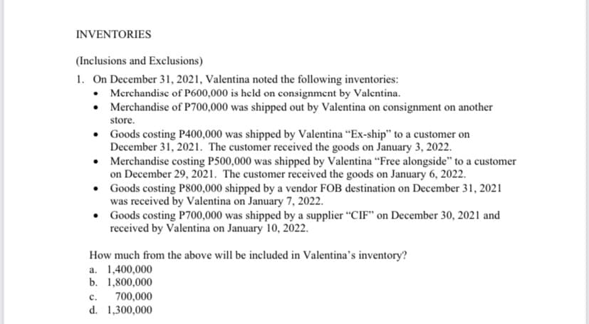 INVENTORIES
(Inclusions and Exclusions)
1. On December 31, 2021, Valentina noted the following inventories:
• Merchandise of P600,000 is held on consignment by Valentina.
• Merchandise of P700,000 was shipped out by Valentina on consignment on another
store.
• Goods costing P400,000 was shipped by Valentina “Ex-ship" to a customer on
December 31, 2021. The customer received the goods on January 3, 2022.
• Merchandise costing P500,000 was shipped by Valentina “Free alongside" to a customer
on December 29, 2021. The customer received the goods on January 6, 2022.
• Goods costing P800,000 shipped by a vendor FOB destination on December 31, 2021
was received by Valentina on January 7, 2022.
• Goods costing P700,000 was shipped by a supplier "CIF" on December 30, 2021 and
received by Valentina on January 10, 2022.
How much from the above will be included in Valentina's inventory?
a. 1,400,000
b. 1,800,000
700,000
d. 1,300,000
c.
