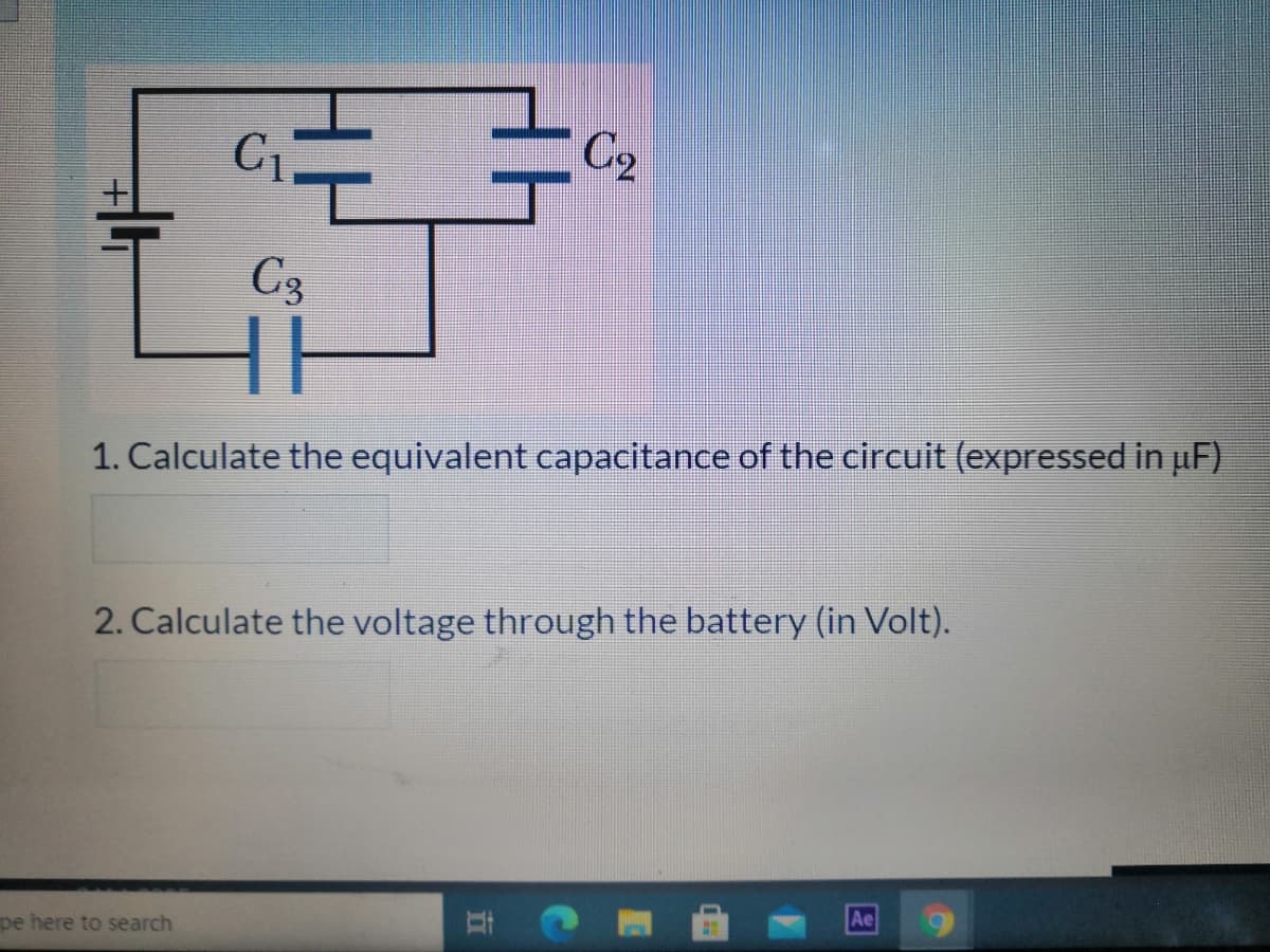 C2
C3
1. Calculate the equivalent capacitance of the circuit (expressed in uF)
2. Calculate the voltage through the battery (in Volt).
pe here to search
