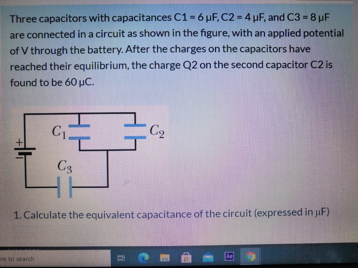 Three capacitors with capacitances C1= 6 uF, C2 = 4 µF, and C3 = 8 µF
are connected in a circuit as shown in the figure, with an applied potential
of V through the battery. After the charges on the capacitors have
reached their equilibrium, the charge Q2 on the second capacitor C2 is
found to be 60 µC.
C1
C2
C3
1. Calculate the equivalent capacitance of the circuit (expressed in uF)
ere to search
立
