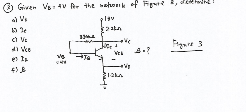 (3) Given V8 = 4V for the nefwork of Figure 3, dettrmine!
a) VE
19v
b) Te
{ 2.2kn
330kn.
c) Vc
Fignte 3
d) VcE
VeE
B = ?
e) IB
IB
VE
f) B
1.2 kA
